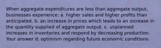 When aggregate expenditures are less than aggregate output, businesses experience: a. higher sales and higher profits than anticipated. b. an increase in prices which leads to an increase in the quantity supplied of aggregate output. c. unplanned increases in inventories and respond by decreasing production. Your answer d. optimism regarding future economic conditions.