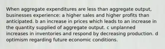 When aggregate expenditures are less than aggregate output, businesses experience: a higher sales and higher profits than anticipated. b an increase in prices which leads to an increase in the quantity supplied of aggregate output. c unplanned increases in inventories and respond by decreasing production. d optimism regarding future economic conditions.