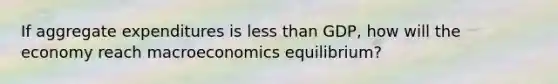 If aggregate expenditures is less than GDP, how will the economy reach macroeconomics equilibrium?