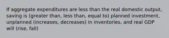 If aggregate expenditures are less than the real domestic output, saving is (greater than, less than, equal to) planned investment, unplanned (increases, decreases) in inventories, and real GDP will (rise, fall)