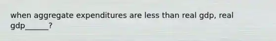 when aggregate expenditures are less than real gdp, real gdp______?