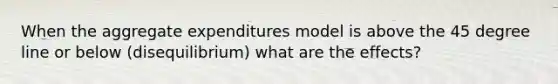 When the aggregate expenditures model is above the 45 degree line or below (disequilibrium) what are the effects?