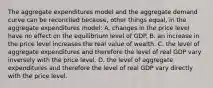 The aggregate expenditures model and the aggregate demand curve can be reconciled because, other things equal, in the aggregate expenditures model: A. changes in the price level have no effect on the equilibrium level of GDP. B. an increase in the price level increases the real value of wealth. C. the level of aggregate expenditures and therefore the level of real GDP vary inversely with the price level. D. the level of aggregate expenditures and therefore the level of real GDP vary directly with the price level.