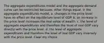 The aggregate expenditures model and the aggregate demand curve can be reconciled because, other things equal, in the aggregate expenditures model, a. changes in the price level have no effect on the equilibrium level of GDP. b. an increase in the price level increases the real value of wealth. c. the level of aggregate expenditures and therefore the level of real GDP vary directly with the price level. d. the level of aggregate expenditures and therefore the level of real GDP vary inversely with the price level. Clear my choice