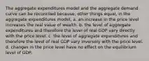 The aggregate expenditures model and the aggregate demand curve can be reconciled because, other things equal, in the aggregate expenditures model, a. an increase in the price level increases the real value of wealth. b. the level of aggregate expenditures and therefore the level of real GDP vary directly with the price level. c. the level of aggregate expenditures and therefore the level of real GDP vary inversely with the price level. d. changes in the price level have no effect on the equilibrium level of GDP.