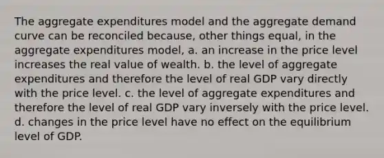 The aggregate expenditures model and the aggregate demand curve can be reconciled because, other things equal, in the aggregate expenditures model, a. an increase in the price level increases the real value of wealth. b. the level of aggregate expenditures and therefore the level of real GDP vary directly with the price level. c. the level of aggregate expenditures and therefore the level of real GDP vary inversely with the price level. d. changes in the price level have no effect on the equilibrium level of GDP.