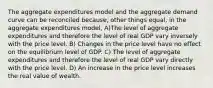 The aggregate expenditures model and the aggregate demand curve can be reconciled because, other things equal, in the aggregate expenditures model, A)The level of aggregate expenditures and therefore the level of real GDP vary inversely with the price level. B) Changes in the price level have no effect on the equilibrium level of GDP. C) The level of aggregate expenditures and therefore the level of real GDP vary directly with the price level. D) An increase in the price level increases the real value of wealth.