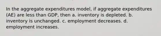 In the aggregate expenditures model, if aggregate expenditures (AE) are less than GDP, then a. inventory is depleted. b. inventory is unchanged. c. employment decreases. d. employment increases.