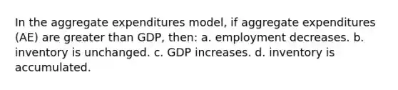 In the aggregate expenditures model, if aggregate expenditures (AE) are greater than GDP, then: a. employment decreases. b. inventory is unchanged. c. GDP increases. d. inventory is accumulated.