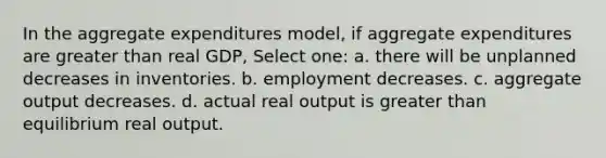 In the aggregate expenditures model, if aggregate expenditures are greater than real GDP, Select one: a. there will be unplanned decreases in inventories. b. employment decreases. c. aggregate output decreases. d. actual real output is greater than equilibrium real output.