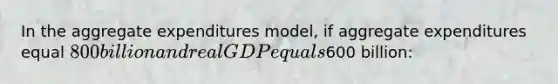 In the aggregate expenditures model, if aggregate expenditures equal 800 billion and real GDP equals600 billion: