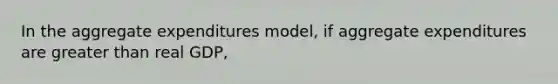 In the aggregate expenditures model, if aggregate expenditures are greater than real GDP,