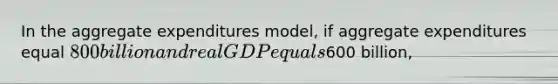 In the aggregate expenditures model, if aggregate expenditures equal 800 billion and real GDP equals600 billion,