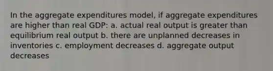 In the aggregate expenditures model, if aggregate expenditures are higher than real GDP: a. actual real output is greater than equilibrium real output b. there are unplanned decreases in inventories c. employment decreases d. aggregate output decreases