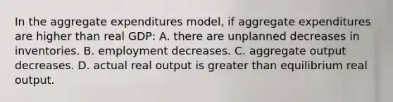 In the aggregate expenditures model, if aggregate expenditures are higher than real GDP: A. there are unplanned decreases in inventories. B. employment decreases. C. aggregate output decreases. D. actual real output is greater than equilibrium real output.