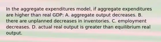 In the aggregate expenditures model, if aggregate expenditures are higher than real GDP: A. aggregate output decreases. B. there are unplanned decreases in inventories. C. employment decreases. D. actual real output is greater than equilibrium real output.