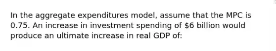 In the aggregate expenditures model, assume that the MPC is 0.75. An increase in investment spending of 6 billion would produce an ultimate increase in real GDP of: