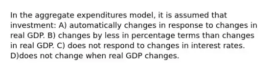 In the aggregate expenditures model, it is assumed that investment: A) automatically changes in response to changes in real GDP. B) changes by less in percentage terms than changes in real GDP. C) does not respond to changes in interest rates. D)does not change when real GDP changes.