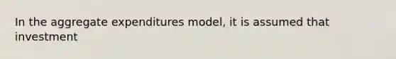 In the aggregate expenditures model, it is assumed that investment