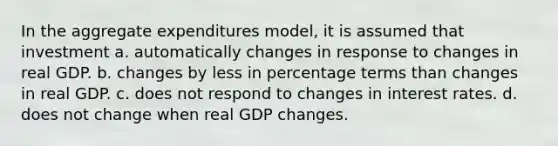 In the aggregate expenditures model, it is assumed that investment a. automatically changes in response to changes in real GDP. b. changes by less in percentage terms than changes in real GDP. c. does not respond to changes in interest rates. d. does not change when real GDP changes.