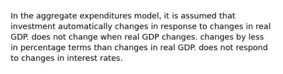 In the aggregate expenditures model, it is assumed that investment automatically changes in response to changes in real GDP. does not change when real GDP changes. changes by less in percentage terms than changes in real GDP. does not respond to changes in interest rates.