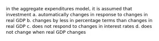 in the aggregate expenditures model, it is assumed that investment a. automatically changes in response to changes in real GDP b. changes by less in percentage terms than changes in real GDP c. does not respond to changes in interest rates d. does not change when real GDP changes