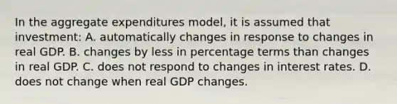 In the aggregate expenditures model, it is assumed that investment: A. automatically changes in response to changes in real GDP. B. changes by less in percentage terms than changes in real GDP. C. does not respond to changes in interest rates. D. does not change when real GDP changes.