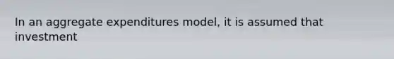 In an aggregate expenditures model, it is assumed that investment