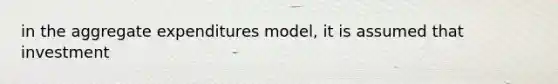 in the aggregate expenditures model, it is assumed that investment