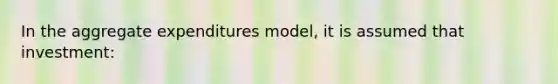 In the aggregate expenditures model, it is assumed that investment: