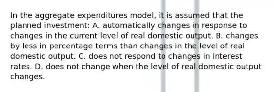 In the aggregate expenditures model, it is assumed that the planned investment: A. automatically changes in response to changes in the current level of real domestic output. B. changes by less in percentage terms than changes in the level of real domestic output. C. does not respond to changes in interest rates. D. does not change when the level of real domestic output changes.