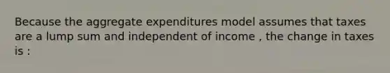 Because the aggregate expenditures model assumes that taxes are a lump sum and independent of income , the change in taxes is :