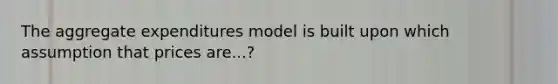 The aggregate expenditures model is built upon which assumption that prices are...?