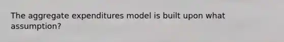 The aggregate expenditures model is built upon what assumption?