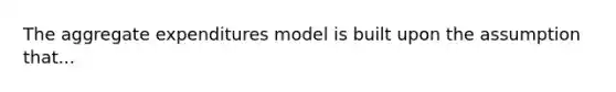 The aggregate expenditures model is built upon the assumption that...