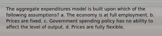 The aggregate expenditures model is built upon which of the following assumptions? a. The economy is at full employment. b. Prices are fixed. c. Government spending policy has no ability to affect the level of output. d. Prices are fully flexible.