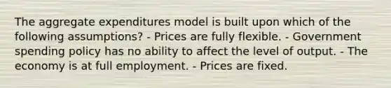 The aggregate expenditures model is built upon which of the following assumptions? - Prices are fully flexible. - Government spending policy has no ability to affect the level of output. - The economy is at full employment. - Prices are fixed.