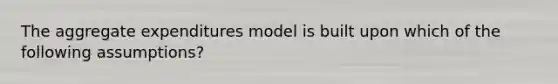 The aggregate expenditures model is built upon which of the following assumptions?