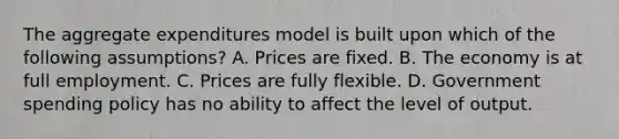 The aggregate expenditures model is built upon which of the following assumptions? A. Prices are fixed. B. The economy is at full employment. C. Prices are fully flexible. D. Government spending policy has no ability to affect the level of output.