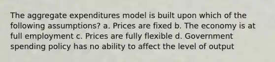 The aggregate expenditures model is built upon which of the following assumptions? a. Prices are fixed b. The economy is at full employment c. Prices are fully flexible d. Government spending policy has no ability to affect the level of output