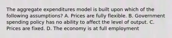 The aggregate expenditures model is built upon which of the following assumptions? A. Prices are fully flexible. B. Government spending policy has no ability to affect the level of output. C. Prices are fixed. D. The economy is at full employment