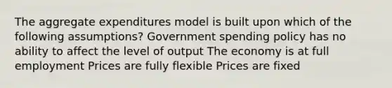 The aggregate expenditures model is built upon which of the following assumptions? Government spending policy has no ability to affect the level of output The economy is at full employment Prices are fully flexible Prices are fixed