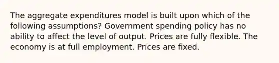 The aggregate expenditures model is built upon which of the following assumptions? Government spending policy has no ability to affect the level of output. Prices are fully flexible. The economy is at full employment. Prices are fixed.