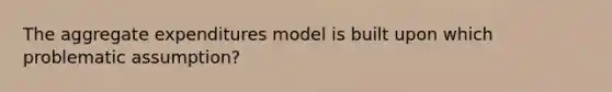 The aggregate expenditures model is built upon which problematic assumption?