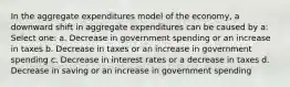 In the aggregate expenditures model of the economy, a downward shift in aggregate expenditures can be caused by a: Select one: a. Decrease in government spending or an increase in taxes b. Decrease in taxes or an increase in government spending c. Decrease in interest rates or a decrease in taxes d. Decrease in saving or an increase in government spending