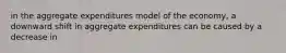 in the aggregate expenditures model of the economy, a downward shift in aggregate expenditures can be caused by a decrease in