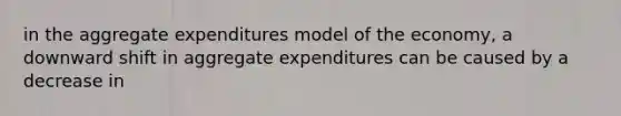 in the aggregate expenditures model of the economy, a downward shift in aggregate expenditures can be caused by a decrease in