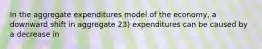 In the aggregate expenditures model of the economy, a downward shift in aggregate 23) expenditures can be caused by a decrease in