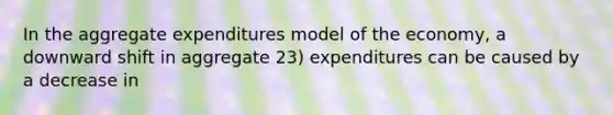 In the aggregate expenditures model of the economy, a downward shift in aggregate 23) expenditures can be caused by a decrease in