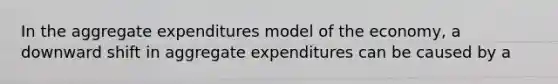 In the aggregate expenditures model of the economy, a downward shift in aggregate expenditures can be caused by a